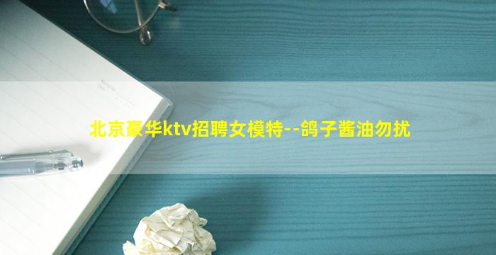 北京豪华ktv招聘女模特--鸽子酱油勿扰